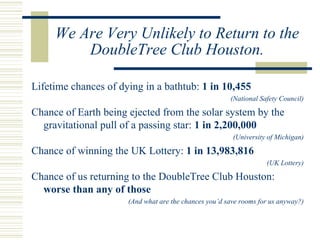 We Are Very Unlikely to Return to the DoubleTree Club Houston. Lifetime chances of dying in a bathtub:  1 in 10,455 (National Safety Council) Chance of Earth being ejected from the solar system by the gravitational pull of a passing star:  1 in 2,200,000 (University of Michigan) Chance of winning the UK Lottery:  1 in 13,983,816 (UK Lottery) Chance of us returning to the DoubleTree Club Houston:  worse than any of those (And what are the chances you’d save rooms for us anyway?) 