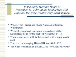 In the Early Morning Hours of November 15, 2001, at the DoubleTree Club Houston, We Were Treated Very Badly Indeed. We are Tom Farmer and Shane Atchison of Seattle, Washington. We held guaranteed, confirmed reservations at the DoubleTree Club for the night of November 14-15. These rooms were held for late arrival with a major credit card. Tom is a card-carrying Hilton HHonors Gold VIP… Yet when we arrived at 2:00am…  we were refused rooms! 