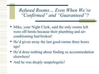 Refused Rooms… Even When We’re “Confirmed” and “Guaranteed”? Mike, your Night Clerk, said the only rooms left were off-limits because their plumbing and air-conditioning had broken!  He’d given away the last good rooms three hours ago! He’d done nothing about finding us accommodation elsewhere! And he was deeply unapologetic! 