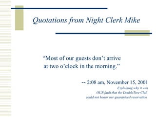 Quotations from Night Clerk Mike “ Most of our guests don’t arrive at two o’clock in the morning.” --  2:08 am, November 15, 2001 Explaining why it was OUR fault that the DoubleTree Club  could not honor our guaranteed reservation  