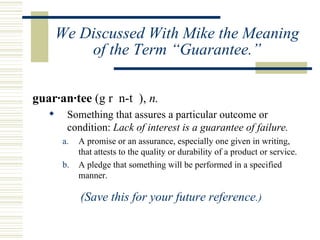 We Discussed With Mike the Meaning of the Term “Guarantee.” guar·an·tee  (g r  n-t  ),  n.   Something that assures a particular outcome or condition:  Lack of interest is a guarantee of failure.   A promise or an assurance, especially one given in writing, that attests to the quality or durability of a product or service.  A pledge that something will be performed in a specified manner. (Save this for your future reference .) 