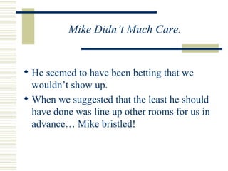 Mike Didn’t Much Care.  He seemed to have been betting that we wouldn’t show up. When we suggested that the least he should have done was line up other rooms for us in advance… Mike bristled!  