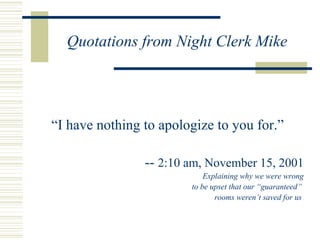 Quotations from Night Clerk Mike “ I have nothing to apologize to you for.” --  2:10 am, November 15, 2001 Explaining why we were wrong to be upset that our “guaranteed”  rooms weren’t saved for us  