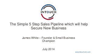 www.intouchcrm.com
The Simple 5 Step Sales Pipeline which will help
Secure New Business
James White – Founder & Small Business
Champion
July 2014
 