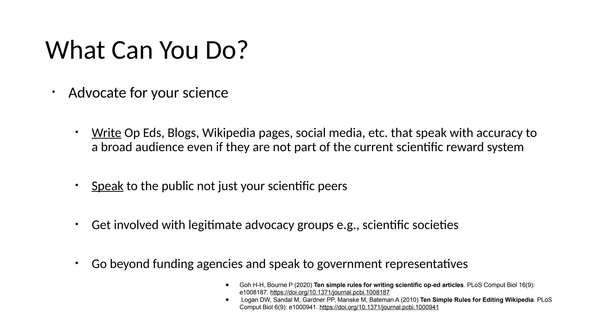What Can You Do?
• Advocate for your science
• Write Op Eds, Blogs, Wikipedia pages, social media, etc. that speak with accuracy to
a broad audience even if they are not part of the current scientific reward system
• Speak to the public not just your scientific peers
• Get involved with legitimate advocacy groups e.g., scientific societies
• Go beyond funding agencies and speak to government representatives
● Goh H-H, Bourne P (2020) Ten simple rules for writing scientific op-ed articles. PLoS Comput Biol 16(9):
e1008187. https://doi.org/10.1371/journal.pcbi.1008187
● Logan DW, Sandal M, Gardner PP, Manske M, Bateman A (2010) Ten Simple Rules for Editing Wikipedia. PLoS
Comput Biol 6(9): e1000941. https://doi.org/10.1371/journal.pcbi.1000941
 