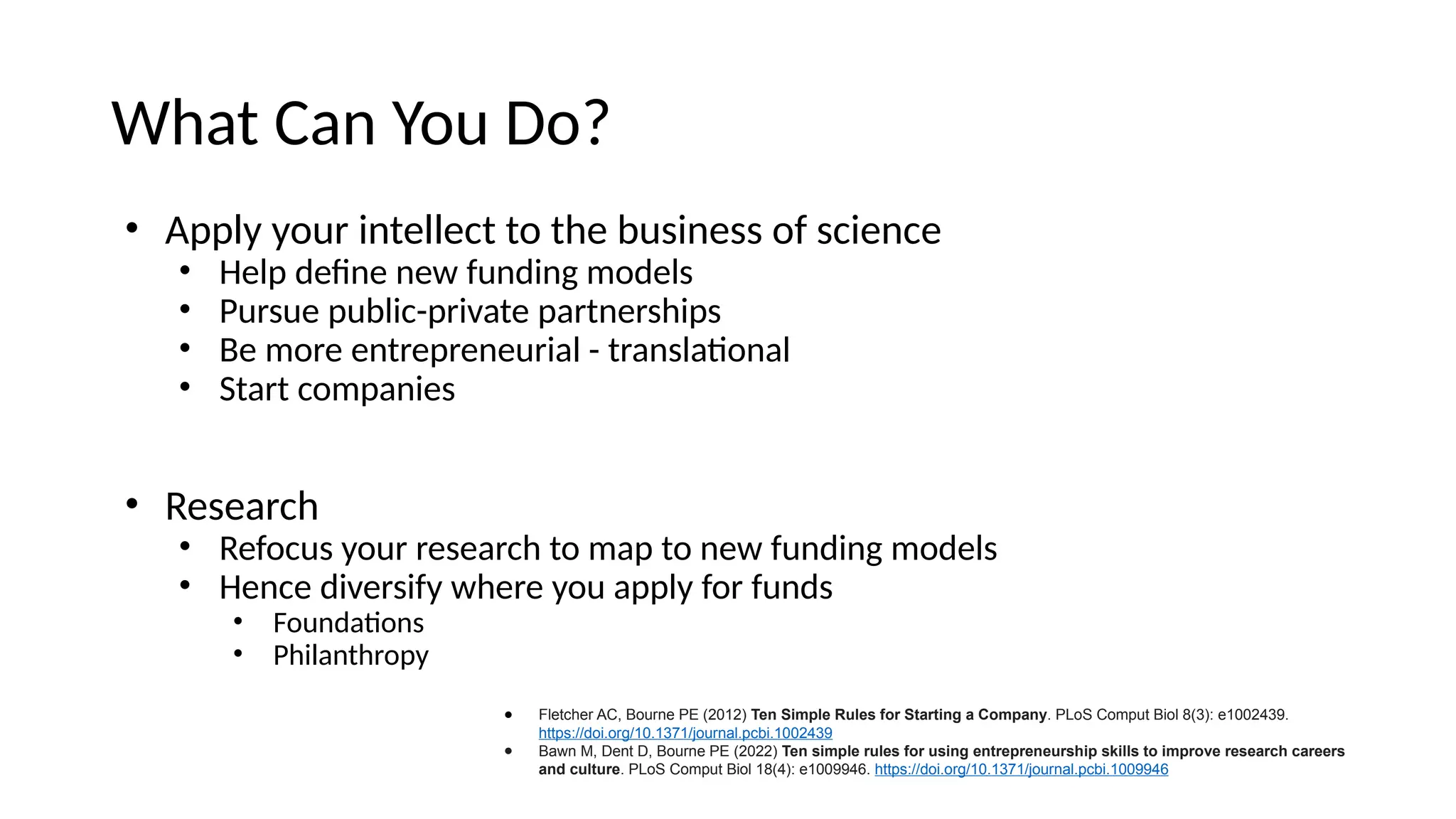 What Can You Do?
• Apply your intellect to the business of science
• Help define new funding models
• Pursue public-private partnerships
• Be more entrepreneurial - translational
• Start companies
• Research
• Refocus your research to map to new funding models
• Hence diversify where you apply for funds
• Foundations
• Philanthropy
● Fletcher AC, Bourne PE (2012) Ten Simple Rules for Starting a Company. PLoS Comput Biol 8(3): e1002439.
https://doi.org/10.1371/journal.pcbi.1002439
● Bawn M, Dent D, Bourne PE (2022) Ten simple rules for using entrepreneurship skills to improve research careers
and culture. PLoS Comput Biol 18(4): e1009946. https://doi.org/10.1371/journal.pcbi.1009946
 