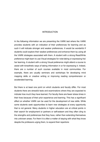 INTRODUCTION



In the following information we are presenting the VARK test where the VARK
provides students with an indication of their preferences for learning and as
such it will indicate stronger and weaker preferences. It would be wonderful if
students could explore their weaker preferences and enhance them by using all
the VARK strategies associated with them. A student with a strong Read/Write
preference might learn to use Visual strategies for note-taking or expressing his/
her learning. A student with a strong Visual preference might attend a course to
assist with kinesthetic ways of taking information in or for expressing it. Indeed,
there are a number of such courses available in most communities. For
example, there are usually seminars and workshops for developing mind
mapping skills or creative writing or improving reading comprehension or
accelerated learning.


But there is at least one point on which students and faculty differ. For most
students there are stressful tests and examinations where they are expected to
indicate how much they have learned. For faculty there are fewer stress times in
their lives because of their prior experience and learning. This has a significant
effect on whether VARK can be used for the development of new skills. While
some students seek opportunities to learn new strategies at every opportunity
that is not general. Many students in higher education are at critical points in
their search for employment or partners or self-esteem and they often cling to
the strengths and preferences that they have, rather than extending themselves
into unknown areas. For them it is often a matter of staying with what they know
despite the professors urging them, to expand their repertoire
 