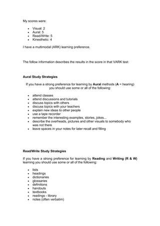 My scores were:

   •   Visual: 2
   •   Aural: 5
   •   Read/Write: 5
   •   Kinesthetic: 4

I have a multimodal (ARK) learning preference.



The follow information describes the results in the score in that VARK test:



Aural Study Strategies

  If you have a strong preference for learning by Aural methods (A = hearing)
                   you should use some or all of the following:

   •   attend classes
   •   attend discussions and tutorials
   •   discuss topics with others
   •   discuss topics with your teachers
   •   explain new ideas to other people
   •   use a tape recorder
   •   remember the interesting examples, stories, jokes...
   •   describe the overheads, pictures and other visuals to somebody who
       was not there
   •   leave spaces in your notes for later recall and filling




Read/Write Study Strategies

If you have a strong preference for learning by Reading and Writing (R & W)
learning you should use some or all of the following:

   •   lists
   •   headings
   •   dictionaries
   •   glossaries
   •   definitions
   •   handouts
   •   textbooks
   •   readings - library
   •   notes (often verbatim)
 