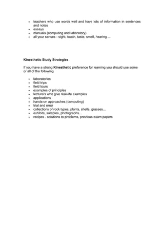 •   teachers who use words well and have lots of information in sentences
       and notes
   •   essays
   •   manuals (computing and laboratory)
   •   all your senses - sight, touch, taste, smell, hearing ...




Kinesthetic Study Strategies

If you have a strong Kinesthetic preference for learning you should use some
or all of the following

   •   laboratories
   •   field trips
   •   field tours
   •   examples of principles
   •   lecturers who give real-life examples
   •   applications
   •   hands-on approaches (computing)
   •   trial and error
   •   collections of rock types, plants, shells, grasses...
   •   exhibits, samples, photographs...
   •   recipes - solutions to problems, previous exam papers
 