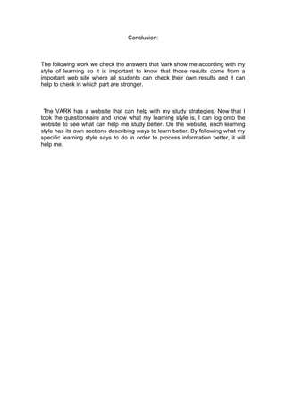 Conclusion:



The following work we check the answers that Vark show me according with my
style of learning so it is important to know that those results come from a
important web site where all students can check their own results and it can
help to check in which part are stronger.



 The VARK has a website that can help with my study strategies. Now that I
took the questionnaire and know what my learning style is, I can log onto the
website to see what can help me study better. On the website, each learning
style has its own sections describing ways to learn better. By following what my
specific learning style says to do in order to process information better, it will
help me.
 
