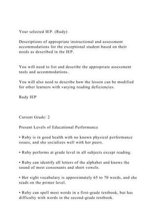 Your selected IEP. (Rudy)
Descriptions of appropriate instructional and assessment
accommodations for the exceptional student based on their
needs as described in the IEP.
You will need to list and describe the appropriate assessment
tools and accommodations.
You will also need to describe how the lesson can be modified
for other learners with varying reading deficiencies.
Rudy IEP
Current Grade: 2
Present Levels of Educational Performance
• Ruby is in good health with no known physical performance
issues, and she socializes well with her peers.
• Ruby performs at grade level in all subjects except reading.
• Ruby can identify all letters of the alphabet and knows the
sound of most consonants and short vowels.
• Her sight vocabulary is approximately 65 to 70 words, and she
reads on the primer level.
• Ruby can spell most words in a first-grade textbook, but has
difficulty with words in the second-grade textbook.
 