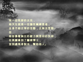 有一位牧師的女兒， 她天生就是一位腦性痲痺患者， 全身不能正常的活動，且無法言語。 但… 她卻靠著無比的毅力與信仰的扶持， 在美國拿到了藝術博士， 並到處現身說法，幫助他人。 