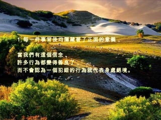 每一件事背後均隱藏著了正面的意義， 當我們有這個信念， 許多行為都變得善良了， 而不會認為一個犯錯的行為就代表身處絕境。 