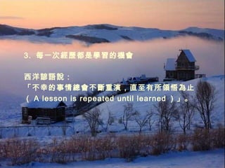 3.  每一次經歷都是學習的機會 西洋諺語說： 「不幸的事情總會不斷重演，直至有所領悟為止 （ A lesson is repeated until learned ）」。 