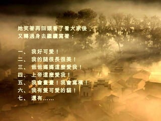 她笑著再回頭看了看大家後， 又轉過身去繼續寫著： 一、 我好可愛！ 二、 我的腿很長很美！ 三、 爸爸媽媽這麼愛我！ 四、 上帝這麼愛我！ 五、 我會畫畫！我會寫稿！ 六、 我有隻可愛的貓！ 七、 還有…… 