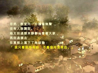 忽然，教室內一片鴉雀無聲 ， 沒有人敢講話。 她又回過頭來靜靜地看著大家， 再回過頭去， 在黑板上寫下了她結論： 「 我只看我所有的，不看我所沒有的。」 
