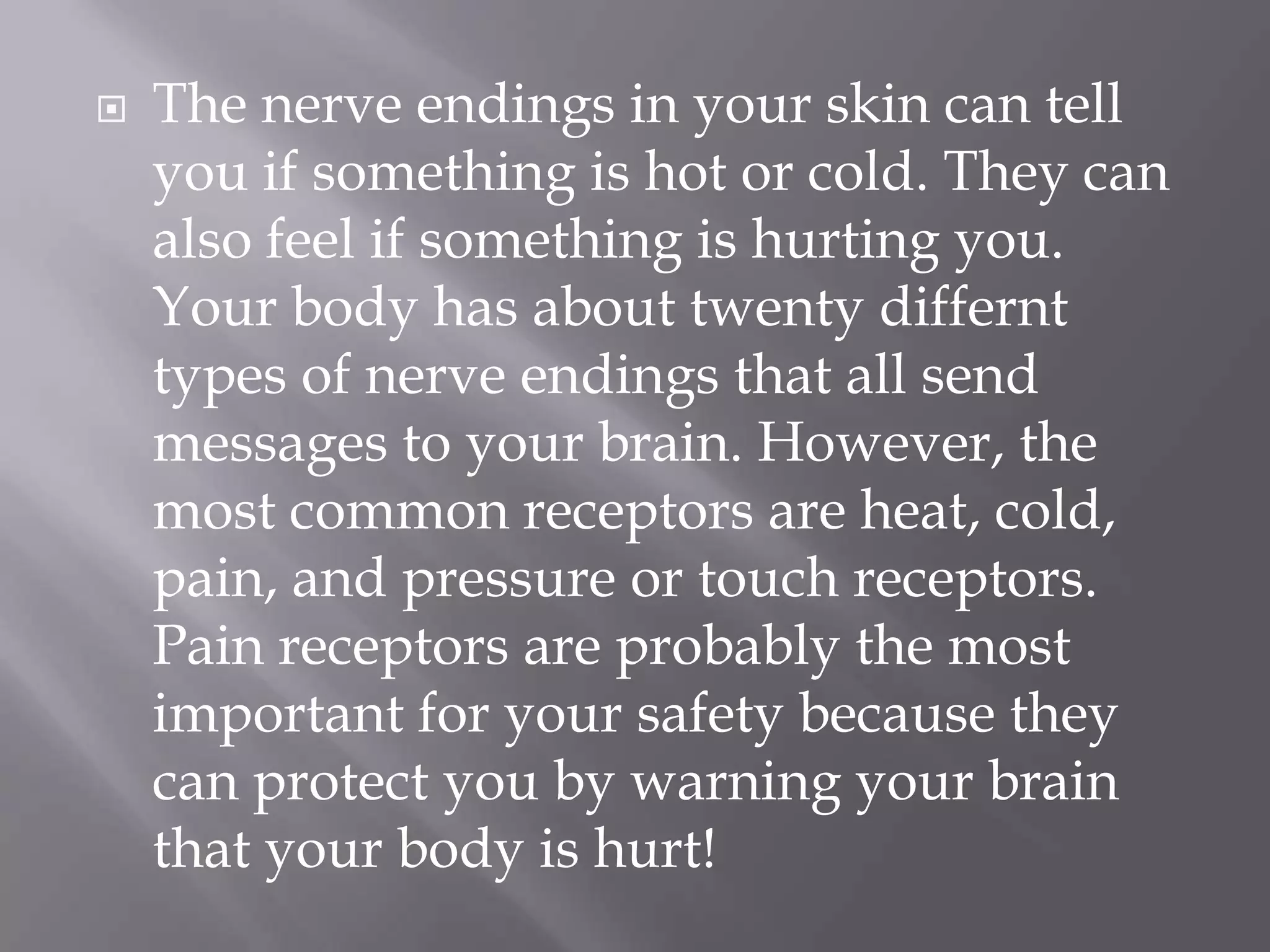 

The nerve endings in your skin can tell
you if something is hot or cold. They can
also feel if something is hurting you.
Your body has about twenty differnt
types of nerve endings that all send
messages to your brain. However, the
most common receptors are heat, cold,
pain, and pressure or touch receptors.
Pain receptors are probably the most
important for your safety because they
can protect you by warning your brain
that your body is hurt!

 