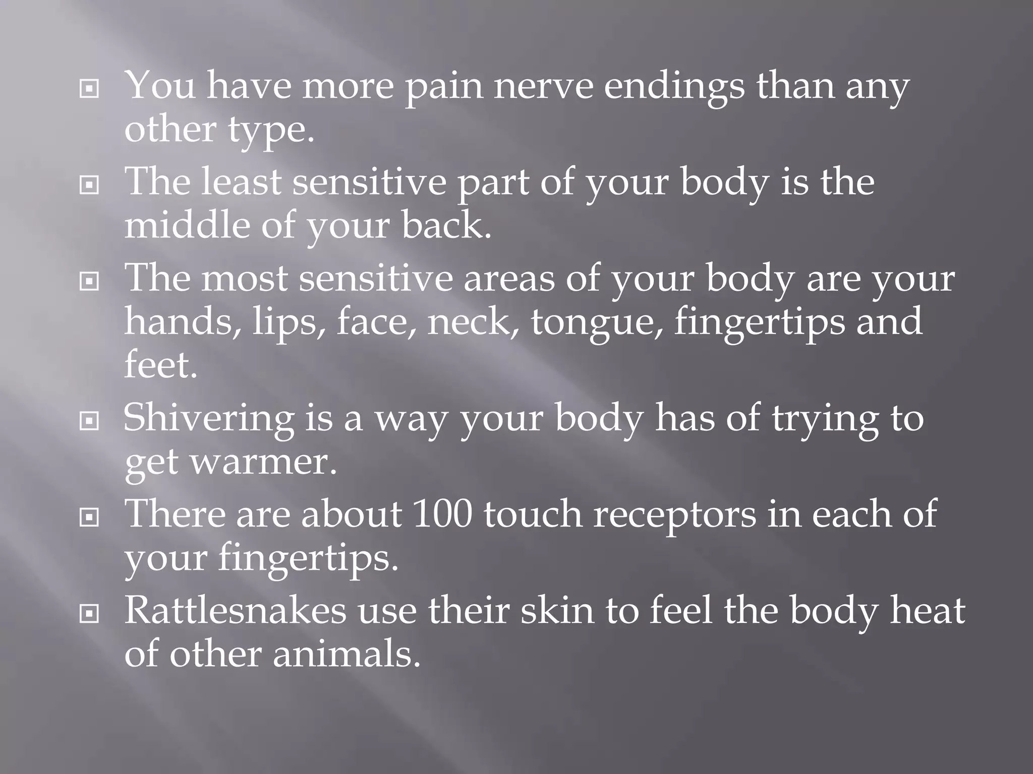 











You have more pain nerve endings than any
other type.
The least sensitive part of your body is the
middle of your back.
The most sensitive areas of your body are your
hands, lips, face, neck, tongue, fingertips and
feet.
Shivering is a way your body has of trying to
get warmer.
There are about 100 touch receptors in each of
your fingertips.
Rattlesnakes use their skin to feel the body heat
of other animals.

 