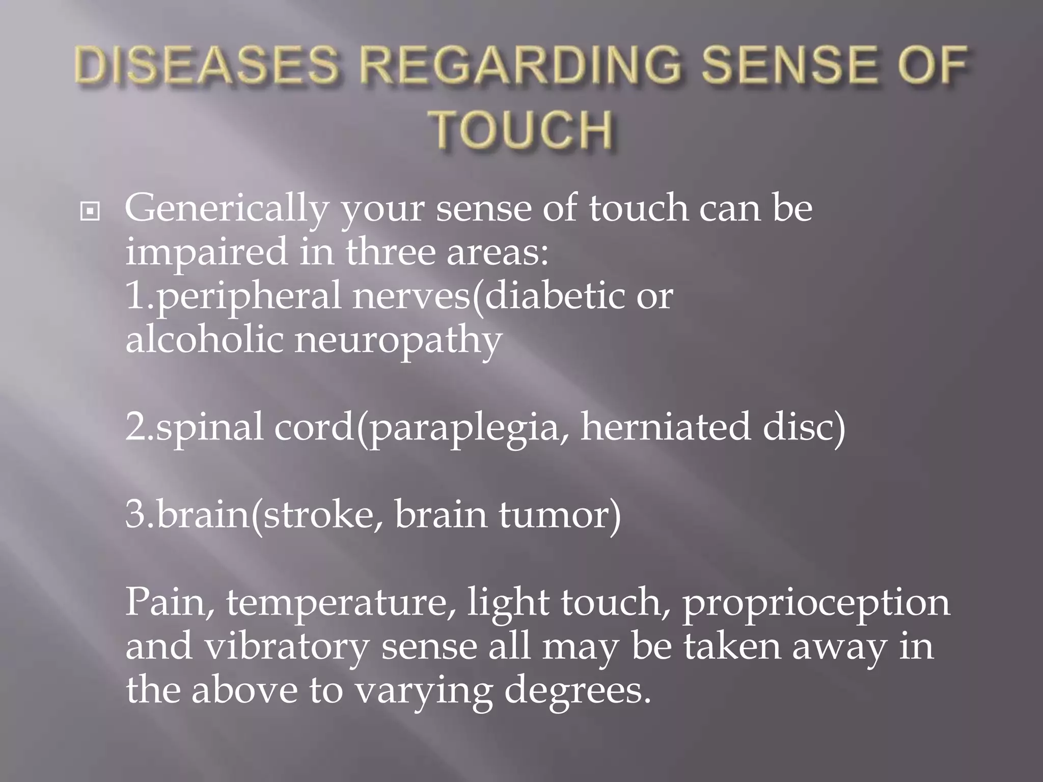 

Generically your sense of touch can be
impaired in three areas:
1.peripheral nerves(diabetic or
alcoholic neuropathy

2.spinal cord(paraplegia, herniated disc)
3.brain(stroke, brain tumor)

Pain, temperature, light touch, proprioception
and vibratory sense all may be taken away in
the above to varying degrees.

 
