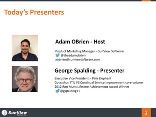 Today’s Presenters
3
Adam OBrien - Host
Product Marketing Manager – SunView Software
@theadamobrien
aobrien@sunviewsoftware.com
George Spalding - Presenter
Executive Vice President – Pink Elephant
Co-author, ITIL V3 Continual Service Improvement core volume
2012 Ron Muns Lifetime Achievement Award Winner
@gspalding11
 