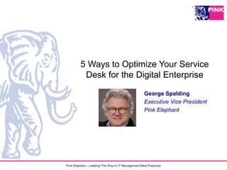 Pink Elephant – Leading The Way In IT Management Best Practices
5 Ways to Optimize Your Service
Desk for the Digital Enterprise
George Spalding
Executive Vice President
Pink Elephant
 
