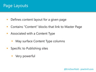 Page Layouts 
 Defines content layout for a given page 
 Contains “Content” blocks that link to Master Page 
 May surface Content Type columns 
@EricOverfield - pixelmill.com 
 Associated with a Content Type 
 Specific to Publishing sites 
 Very powerful 
 