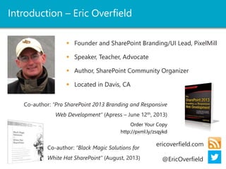 Introduction – Eric Overfield 
 Founder and SharePoint Branding/UI Lead, PixelMill 
 Speaker, Teacher, Advocate 
 Author, SharePoint Community Organizer 
 Located in Davis, CA 
Co-author: “Pro SharePoint 2013 Branding and Responsive 
Web Development” (Apress – June 12th, 2013) 
Order Your Copy 
http://pxml.ly/zsqykd 
ericoverfield.com 
@EricOverfield 
Co-author: “Black Magic Solutions for 
White Hat SharePoint” (August, 2013) 
 