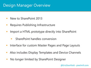 Design Manager Overview 
 New to SharePoint 2013 
@EricOverfield - pixelmill.com 
 Requires Publishing Infrastructure 
 Import a HTML prototype directly into SharePoint 
 SharePoint handles conversion 
 Interface for custom Master Pages and Page Layouts 
 Also includes Display Templates and Device Channels 
 No longer limited by SharePoint Designer 
 