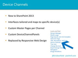 Device Channels 
 New to SharePoint 2013 
 Interfaces tailored and maps to specific device(s) 
 Custom Master Pages per Channel 
 Custom DeviceChannelPanels 
 Replaced by Responsive Web Design 
@EricOverfield - pixelmill.com 
 