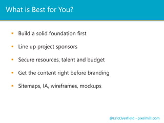 What is Best for You? 
 Build a solid foundation first 
 Line up project sponsors 
 Secure resources, talent and budget 
 Get the content right before branding 
 Sitemaps, IA, wireframes, mockups 
@EricOverfield - pixelmill.com 
 