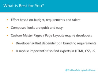 What is Best for You? 
 Effort based on budget, requirements and talent 
 Composed looks are quick and easy 
 Custom Master Pages / Page Layouts require developers 
 Developer skillset dependent on branding requirements 
 Is mobile important? If so find experts in HTML, CSS, JS 
@EricOverfield - pixelmill.com 
 