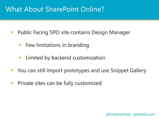 What About SharePoint Online? 
 Public Facing SPO site contains Design Manager 
 Few limitations in branding 
 Limited by backend customization 
 You can still import prototypes and use Snippet Gallery 
 Private sites can be fully customized 
@EricOverfield - pixelmill.com 
 