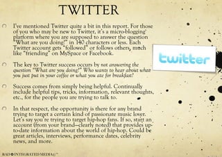 TWITTER I’ve mentioned Twitter quite a bit in this report. For those of you who may be new to Twitter, it’s a micro-blogging platform where you are supposed to answer the question “What are you doing?” in 140 characters or less. Each Twitter account gets “followed” or follows others, much like “friending” on MySpace or Facebook. The key to Twitter success occurs by  not answering the question “What are you doing?” Who wants to hear about what you just put in your coffee or what you ate for breakfast? Success comes from simply being helpful. Continually include helpful tips, tricks, information, relevant thoughts, etc., for the people you are trying to talk to. In that respect, the opportunity is there for any brand trying to target a certain kind of passionate music lover. Let’s say you’re trying to target hip-hop fans. If so, start an account (from your brand—clearly noted) that provides up-to-date information about the world of hip-hop. Could be great articles, interviews, performance dates, celebrity news, and more. 