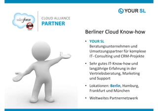 Berliner Cloud Know-how
• YOUR SL
  Beratungsunternehmen und
  Umsetzungspartner für komplexe
  IT- Consulting und CRM-Projekte
• Sehr gutes IT-Know-how und
  langjährige Erfahrung in der
  Vertriebsberatung, Marketing
  und Support
• Lokationen: Berlin, Hamburg,
  Frankfurt und München
• Weltweites Partnernetzwerk
 