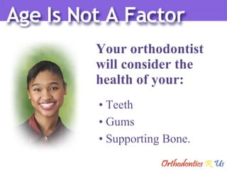 Your orthodontist  will consider the  health of your: Teeth Gums Supporting Bone. 