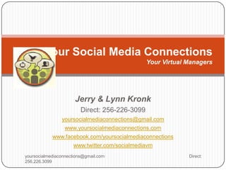 Your Social Media Connections
                                                Your Virtual Managers




                      Jerry & Lynn Kronk
                         Direct: 256-226-3099
                yoursocialmediaconnections@gmail.com
                  www.yoursocialmediaconnections.com
            www.facebook.com/yoursocialmediaconnections
                     www.twitter.com/socialmediavm
yoursocialmediaconnections@gmail.com                         Direct:
256.226.3099
 