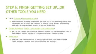 STEP 6: FINISH GETTING SET UP…OR
OTHER TOOLS YOU NEED


Get a Gravatar (www.gravatar.com)




Google Authorship (https://plus.google.com/authorship)




Your Gravatar is an image that follows you from site to site appearing beside your
name when you do things like comment or post on a blog. Avatars help identify
your posts on blogs and web forums, so why not on any site?

You can link content you publish on a specific domain (such as www.wired.com) to
your Google+ profile. Sign up for Google+ and create a Google+ profile.

Short Stack


ShortStack has tons of features to help you get the most from your Facebook
Pages, including contests, polls, data collection and analytics.

 
