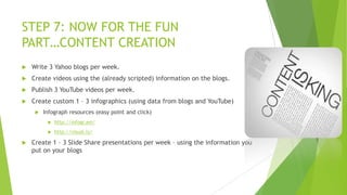 STEP 7: NOW FOR THE FUN
PART…CONTENT CREATION


Write 3 Yahoo blogs per week.



Create videos using the (already scripted) information on the blogs.



Publish 3 YouTube videos per week.



Create custom 1 – 3 infographics (using data from blogs and YouTube)


Infograph resources (easy point and click)





http://infogr.am/
http://visual.ly/

Create 1 – 3 Slide Share presentations per week – using the information you
put on your blogs

 