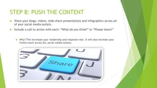 STEP 8: PUSH THE CONTENT


Share your blogs, videos, slide share presentations and infographics across all
of your social media outlets.



Include a call to action with each: “What do you think?” or “Please share!”



Why? This increases your readership and response rate. It will also increase your
friend count across ALL social media outlets.

 