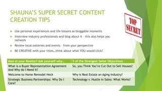 SHAUNA‟S SUPER SECRET CONTENT
CREATION TIPS


Use personal experiences and life lessons as bloggable moments



Interview industry professionals and blog about it – this also helps you
network



Review local eatieries and events – from your perspective



BE CREATIVE with your titles…think about what YOU would click?

Mad atare some title ideas:
Here your Realtor? Ask yourself why…

5 of the Strangest Seller Objections

What is a Buyer Representation Agreement
And Why do I Need it?

So, you Think You‟re Cut Out to Sell Houses?

Welcome to Home Remodel Heck

Why is Real Estate an Aging Industry?

Strategic Business Partnerships: Why Do I
Care?

Technology v. Hustle in Sales: What Works?

 