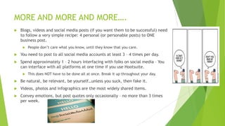 MORE AND MORE AND MORE….


Blogs, videos and social media posts (if you want them to be successful) need
to follow a very simple recipe: 4 personal (or personable posts) to ONE
business post.


People don‟t care what you know, until they know that you care.



You need to post to all social media accounts at least 3 – 4 times per day.



Spend approximately 1 – 2 hours interfacing with folks on social media – You
can interface with all platforms at one time if you use Hootsuite.


This does NOT have to be done all at once. Break it up throughout your day.



Be natural, be relevant, be yourself…unless you suck, then fake it.



Videos, photos and infographics are the most widely shared items.



Convey emotions, but post quotes only occasionally – no more than 3 times
per week.

 