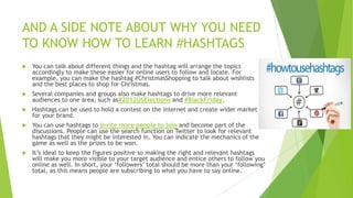 AND A SIDE NOTE ABOUT WHY YOU NEED
TO KNOW HOW TO LEARN #HASHTAGS


You can talk about different things and the hashtag will arrange the topics
accordingly to make these easier for online users to follow and locate. For
example, you can make the hashtag #ChristmasShopping to talk about wishlists
and the best places to shop for Christmas.



Several companies and groups also make hashtags to drive more relevant
audiences to one area, such as#2012USElections and #BlackFriday.



Hashtags can be used to hold a contest on the internet and create wider market
for your brand.



You can use hashtags to invite more people to join and become part of the
discussions. People can use the search function on Twitter to look for relevant
hashtags that they might be interested in. You can indicate the mechanics of the
game as well as the prizes to be won.



It‟s ideal to keep the figures positive so making the right and relevant hashtags
will make you more visible to your target audience and entice others to follow you
online as well. In short, your „followers‟ total should be more than your „following‟
total, as this means people are subscribing to what you have to say online.

 