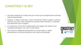 CONSISTENCY IS KEY


Use these methods for 30 days and you will see your lead generation and base
expand exponentially.



However, it doesn‟t stop here…if your environment doesn‟t support creativity
and flow, you won‟t stay motivated to continue these methods, or could get
frustrated with lack of support.



It‟s imperative to find like minded people who support the fields of ever
changing technology if you want to stay ahead.



Stay tuned for additional presentations on social media, in depth
presentations on different platforms and creativity workshops.

 