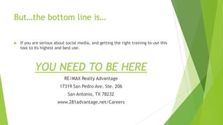 But…the bottom line is…


If you are serious about social media, and getting the right training to use this
tool to its highest and best use.

YOU NEED TO BE HERE
RE/MAX Realty Advantage

17319 San Pedro Ave. Ste. 206
San Antonio, TX 78232
www.281advantage.net/Careers

 