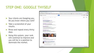 STEP ONE: GOOGLE THYSELF


Your clients are Googling you.
Do you know where you rank?



Take a screenshot of your
results.



Rinse and repeat every thirty
days.



Using this system, your rank
will continue to improve and
you will be in a position to
dominate the market.

 