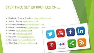 STEP TWO: SET UP PROFILES ON….


Facebook – Personal & business (www.facebook.com)



Twitter - Business (www.twitter.com)



Pinterest – Business (business.pinterest.com)



Google + - Business (plus.google.com)



LinkedIn (www.linkedin.com)



YouTube (www.YouTube.com)



Instagram (www.Instagram.com)



Slide Share (www.slideshare.com)



Yahoo Blog (contributor.yahoo.com)

 
