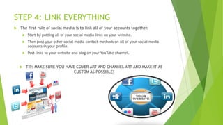 STEP 4: LINK EVERYTHING


The first rule of social media is to link all of your accounts together.


Start by putting all of your social media links on your website.



Then post your other social media contact methods on all of your social media
accounts in your profile.



Post links to your website and blog on your YouTube channel.



TIP: MAKE SURE YOU HAVE COVER ART AND CHANNEL ART AND MAKE IT AS
CUSTOM AS POSSIBLE!

 