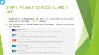 STEP 5: MANAGE YOUR SOCIAL MEDIA
LIFE


Keeping track (and keeping up with) all of your social media accounts can feel
cumbersome. Never fear! Hootsuite is here!



Use this program to link and manage several accounts – you can even program
your updates…..

 