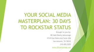 YOUR SOCIAL MEDIA
MASTERPLAN: 30 DAYS
TO ROCKSTAR STATUS
Brought to you by:
RE/MAX Realty Advantage
17319 San Pedro Ave.Suite 206

San Antonio, TX 78232
210-495-5252
www.281advantage.net

 