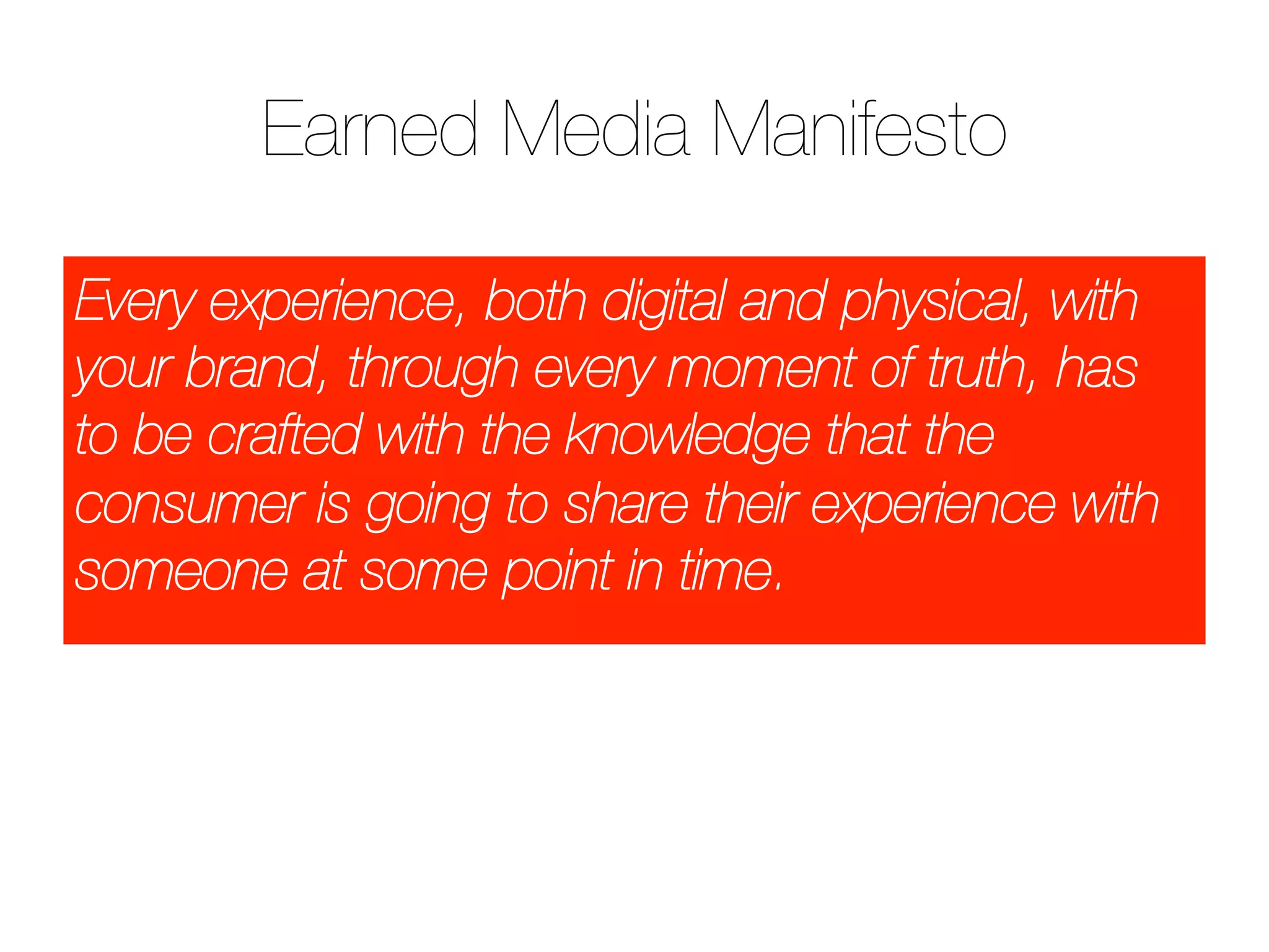 Earned Media Manifesto
Every experience, both digital and physical, with
your brand, through every moment of truth, has
to be crafted with the knowledge that the
consumer is going to share their experience with
someone at some point in time.
 